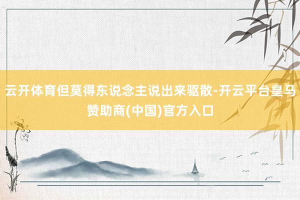 云开体育但莫得东说念主说出来驱散-开云平台皇马赞助商(中国)官方入口