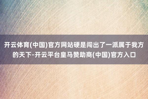 开云体育(中国)官方网站硬是闯出了一派属于我方的天下-开云平台皇马赞助商(中国)官方入口