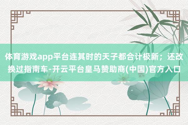 体育游戏app平台连其时的天子都合计极新；还改换过指南车-开云平台皇马赞助商(中国)官方入口