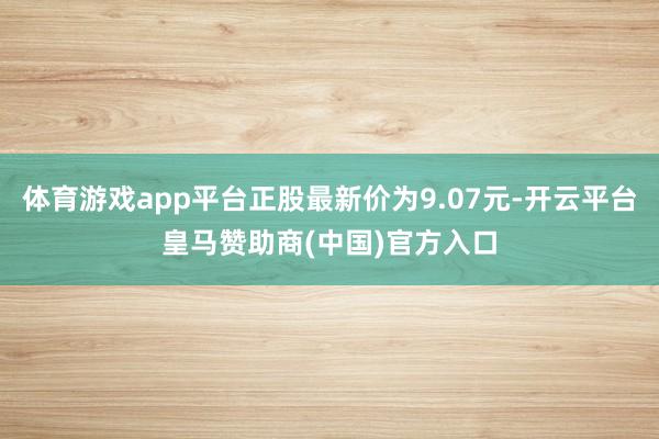 体育游戏app平台正股最新价为9.07元-开云平台皇马赞助商(中国)官方入口