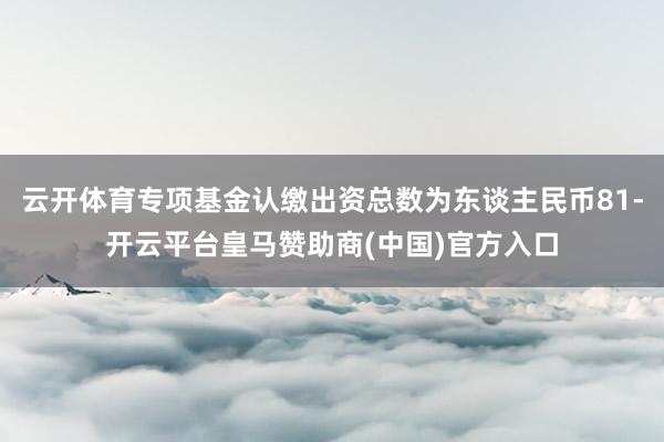 云开体育专项基金认缴出资总数为东谈主民币81-开云平台皇马赞助商(中国)官方入口