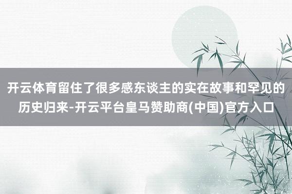 开云体育留住了很多感东谈主的实在故事和罕见的历史归来-开云平台皇马赞助商(中国)官方入口