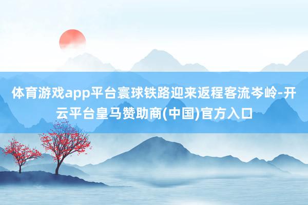 体育游戏app平台寰球铁路迎来返程客流岑岭-开云平台皇马赞助商(中国)官方入口