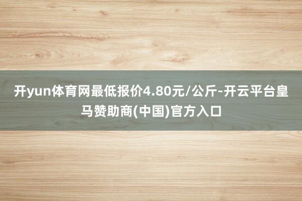 开yun体育网最低报价4.80元/公斤-开云平台皇马赞助商(中国)官方入口