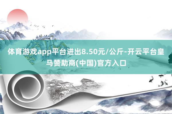 体育游戏app平台进出8.50元/公斤-开云平台皇马赞助商(中国)官方入口