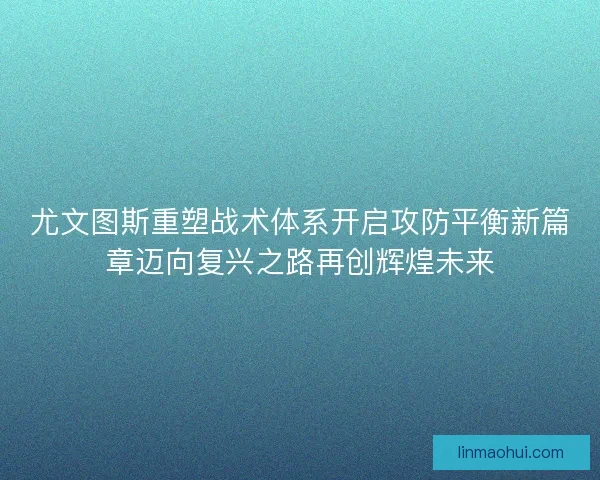 尤文图斯重塑战术体系开启攻防平衡新篇章迈向复兴之路再创辉煌未来