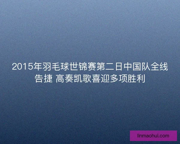2015年羽毛球世锦赛第二日中国队全线告捷 高奏凯歌喜迎多项胜利
