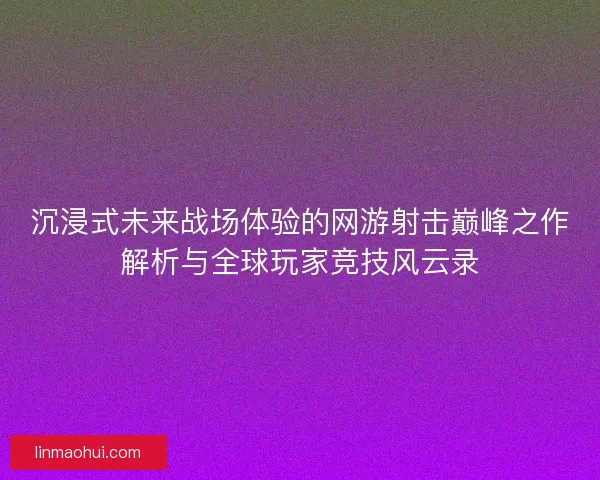 沉浸式未来战场体验的网游射击巅峰之作解析与全球玩家竞技风云录
