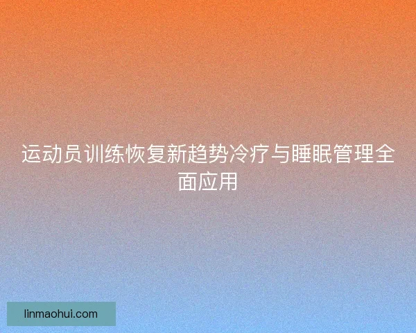 运动员训练恢复新趋势冷疗与睡眠管理全面应用