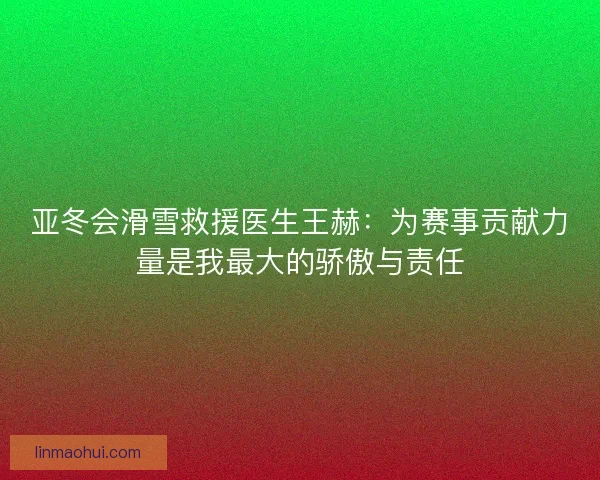 亚冬会滑雪救援医生王赫：为赛事贡献力量是我最大的骄傲与责任